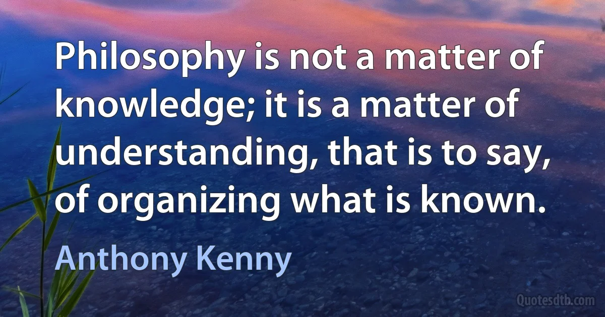 Philosophy is not a matter of knowledge; it is a matter of understanding, that is to say, of organizing what is known. (Anthony Kenny)