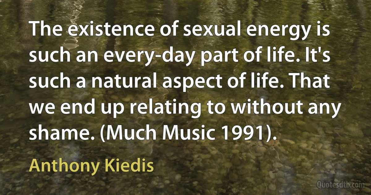 The existence of sexual energy is such an every-day part of life. It's such a natural aspect of life. That we end up relating to without any shame. (Much Music 1991). (Anthony Kiedis)