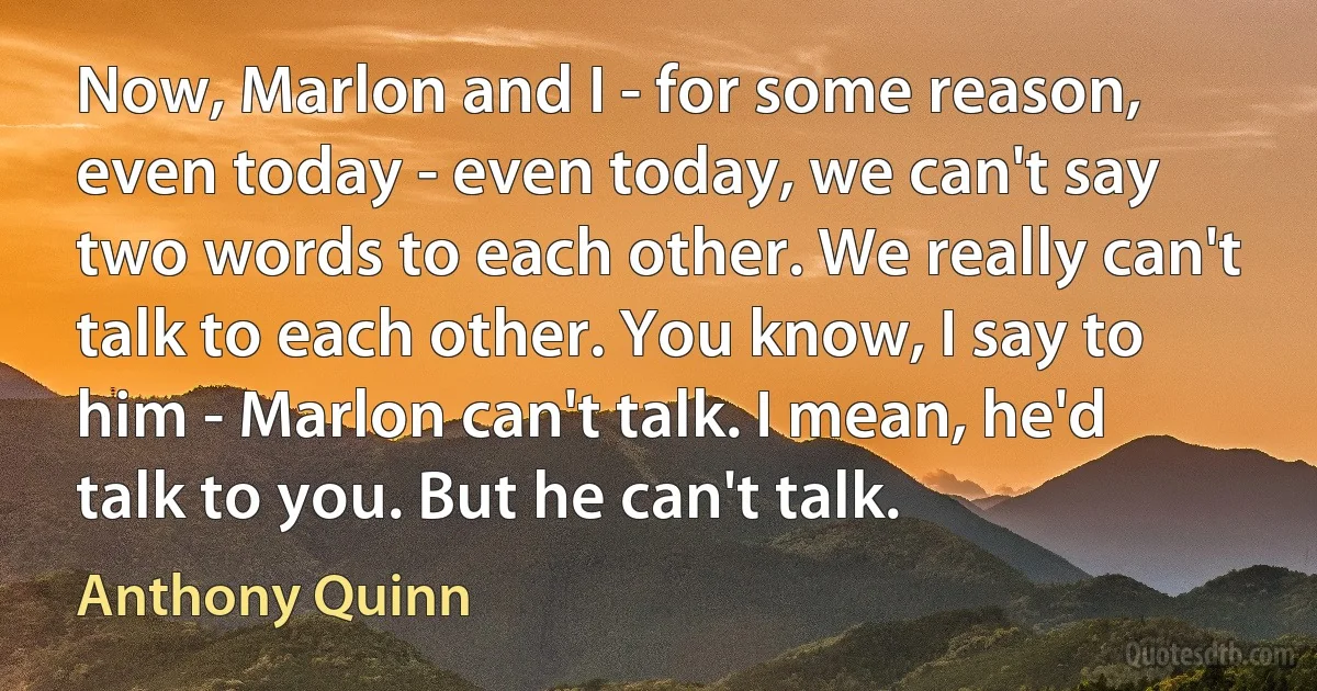 Now, Marlon and I - for some reason, even today - even today, we can't say two words to each other. We really can't talk to each other. You know, I say to him - Marlon can't talk. I mean, he'd talk to you. But he can't talk. (Anthony Quinn)