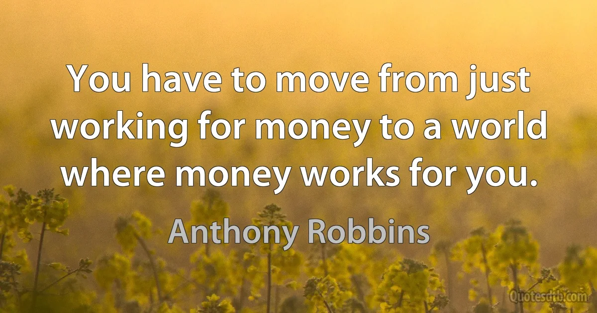 You have to move from just working for money to a world where money works for you. (Anthony Robbins)