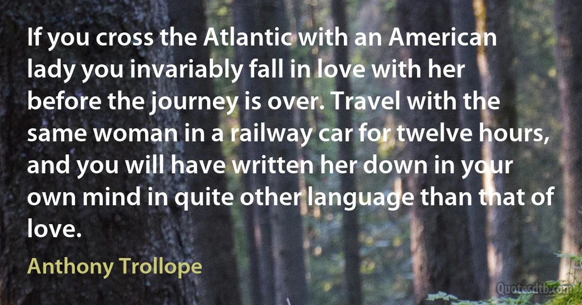 If you cross the Atlantic with an American lady you invariably fall in love with her before the journey is over. Travel with the same woman in a railway car for twelve hours, and you will have written her down in your own mind in quite other language than that of love. (Anthony Trollope)