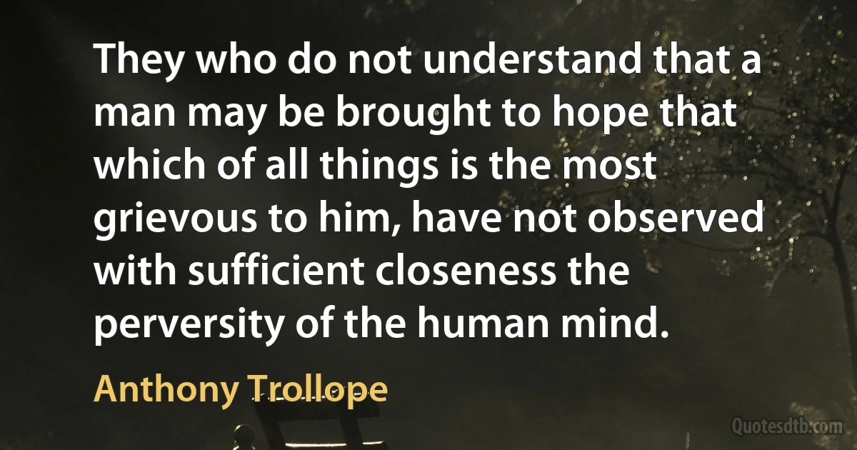 They who do not understand that a man may be brought to hope that which of all things is the most grievous to him, have not observed with sufficient closeness the perversity of the human mind. (Anthony Trollope)