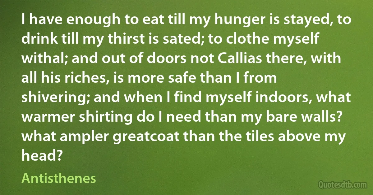 I have enough to eat till my hunger is stayed, to drink till my thirst is sated; to clothe myself withal; and out of doors not Callias there, with all his riches, is more safe than I from shivering; and when I find myself indoors, what warmer shirting do I need than my bare walls? what ampler greatcoat than the tiles above my head? (Antisthenes)