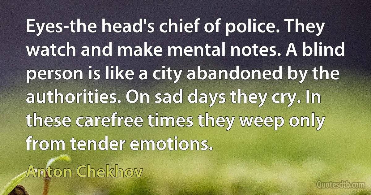 Eyes-the head's chief of police. They watch and make mental notes. A blind person is like a city abandoned by the authorities. On sad days they cry. In these carefree times they weep only from tender emotions. (Anton Chekhov)