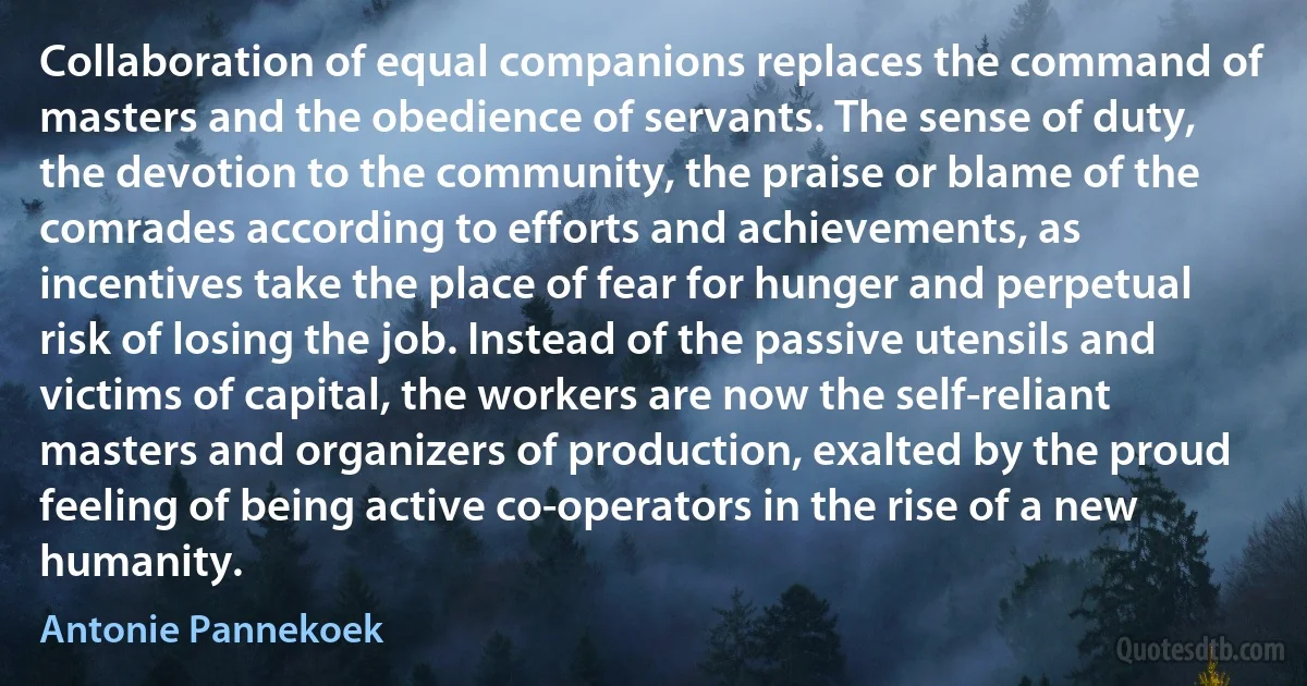 Collaboration of equal companions replaces the command of masters and the obedience of servants. The sense of duty, the devotion to the community, the praise or blame of the comrades according to efforts and achievements, as incentives take the place of fear for hunger and perpetual risk of losing the job. Instead of the passive utensils and victims of capital, the workers are now the self-reliant masters and organizers of production, exalted by the proud feeling of being active co-operators in the rise of a new humanity. (Antonie Pannekoek)