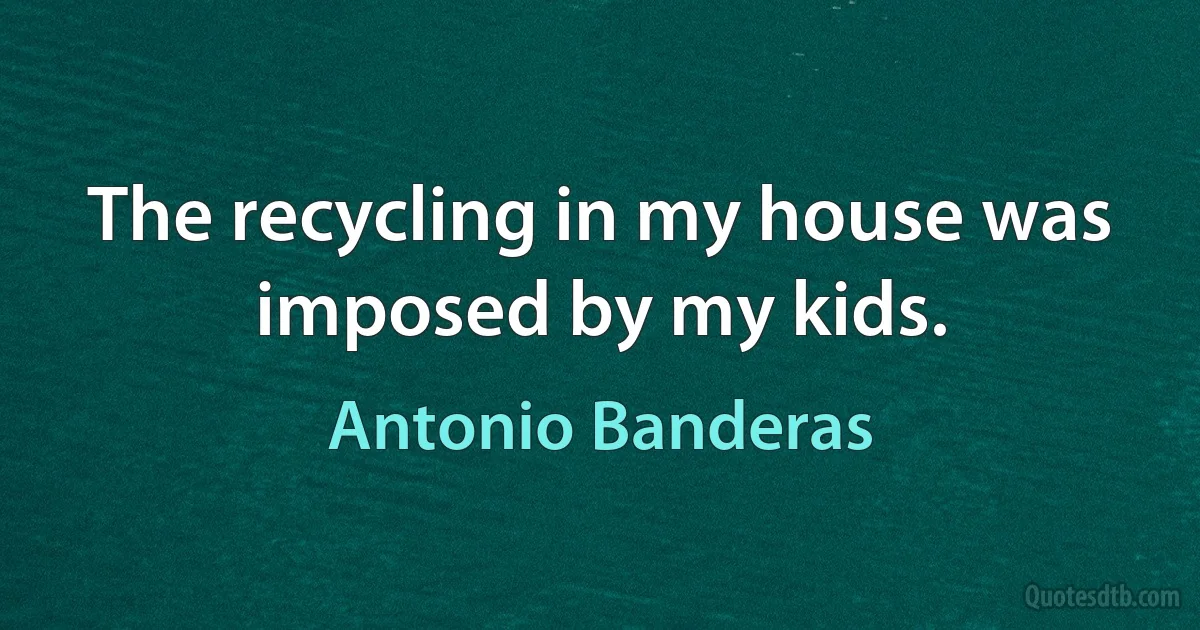 The recycling in my house was imposed by my kids. (Antonio Banderas)