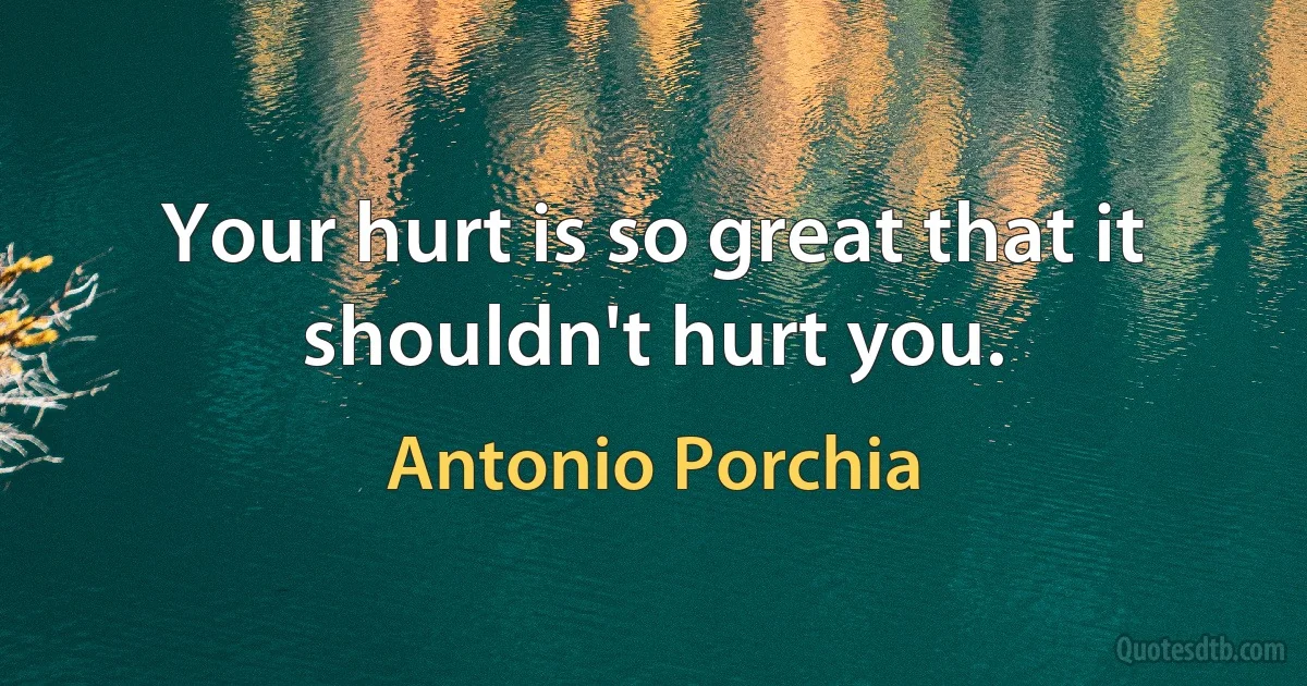 Your hurt is so great that it shouldn't hurt you. (Antonio Porchia)