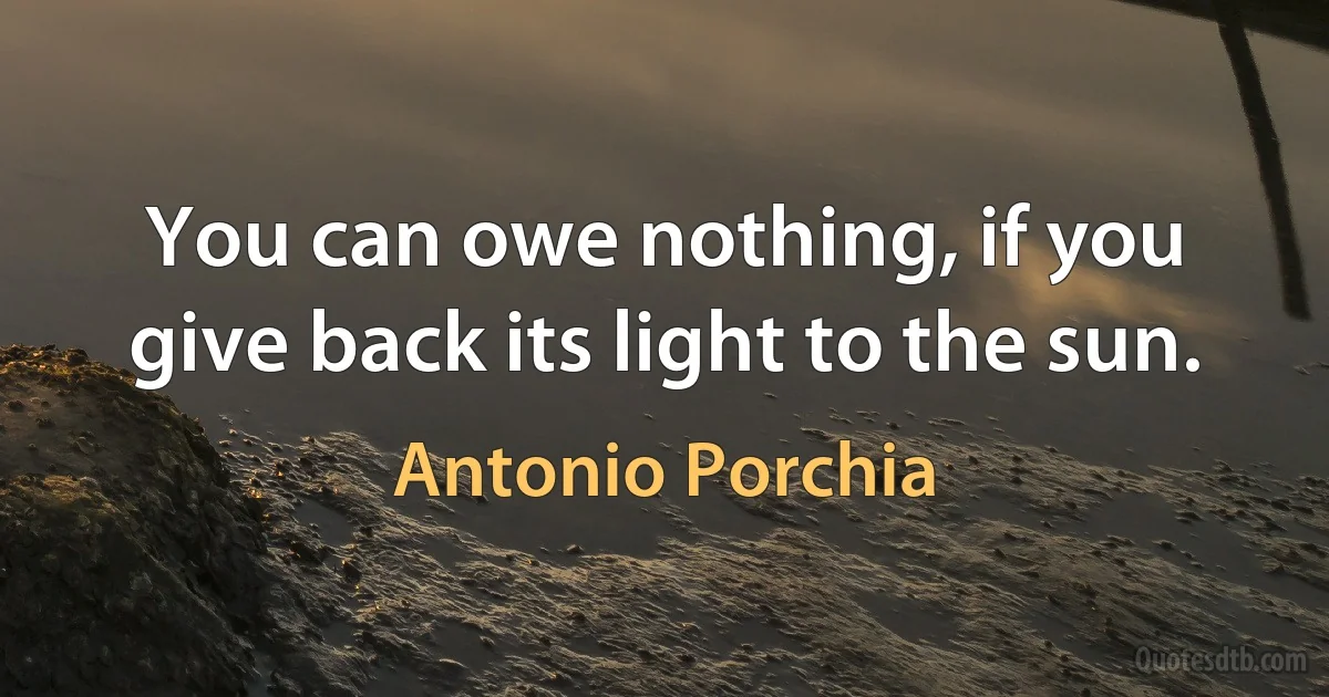 You can owe nothing, if you give back its light to the sun. (Antonio Porchia)