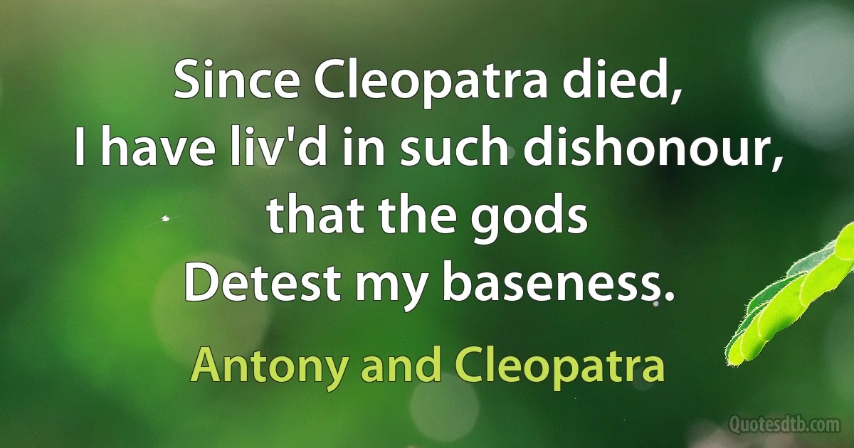 Since Cleopatra died,
I have liv'd in such dishonour, that the gods
Detest my baseness. (Antony and Cleopatra)