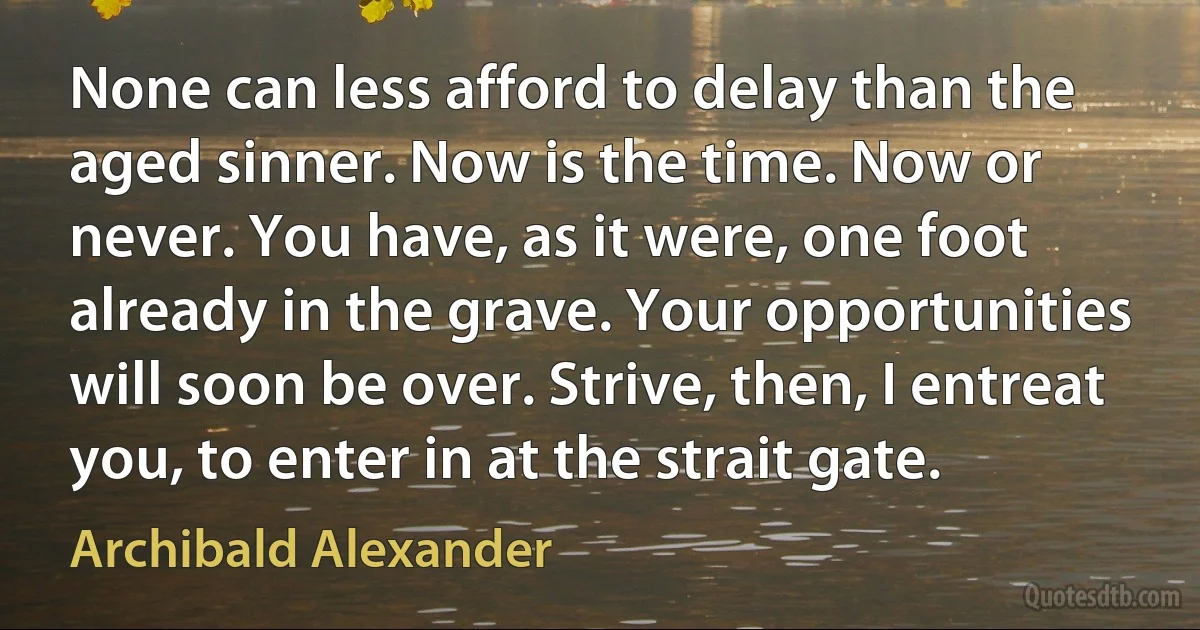 None can less afford to delay than the aged sinner. Now is the time. Now or never. You have, as it were, one foot already in the grave. Your opportunities will soon be over. Strive, then, I entreat you, to enter in at the strait gate. (Archibald Alexander)