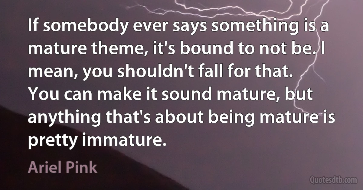 If somebody ever says something is a mature theme, it's bound to not be. I mean, you shouldn't fall for that. You can make it sound mature, but anything that's about being mature is pretty immature. (Ariel Pink)