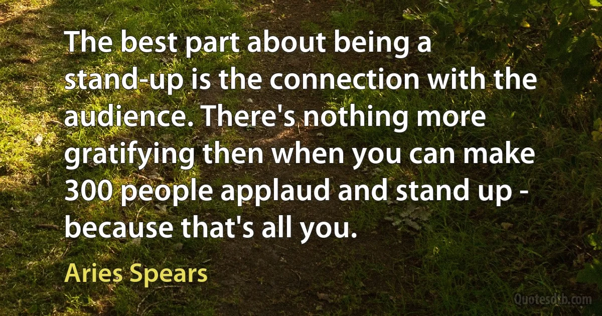 The best part about being a stand-up is the connection with the audience. There's nothing more gratifying then when you can make 300 people applaud and stand up - because that's all you. (Aries Spears)