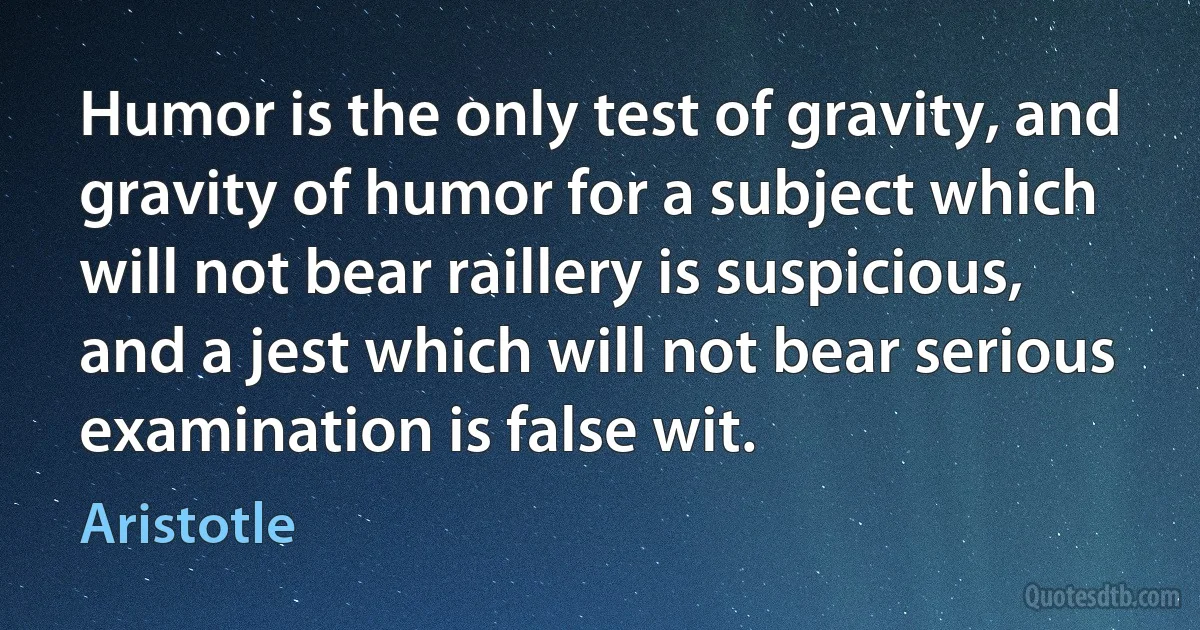 Humor is the only test of gravity, and gravity of humor for a subject which will not bear raillery is suspicious, and a jest which will not bear serious examination is false wit. (Aristotle)