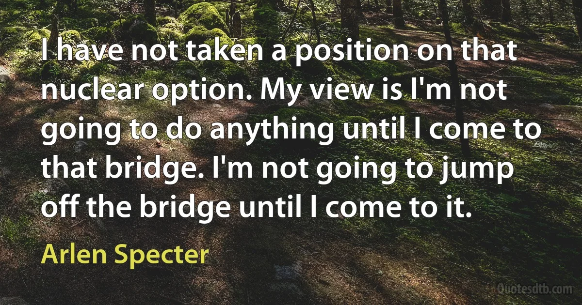 I have not taken a position on that nuclear option. My view is I'm not going to do anything until I come to that bridge. I'm not going to jump off the bridge until I come to it. (Arlen Specter)