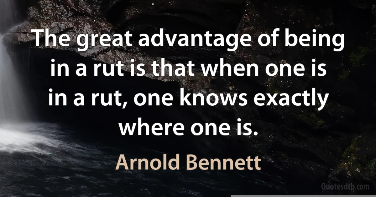 The great advantage of being in a rut is that when one is in a rut, one knows exactly where one is. (Arnold Bennett)