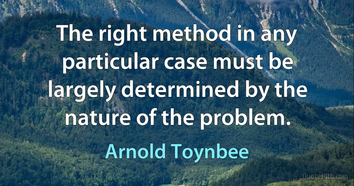 The right method in any particular case must be largely determined by the nature of the problem. (Arnold Toynbee)