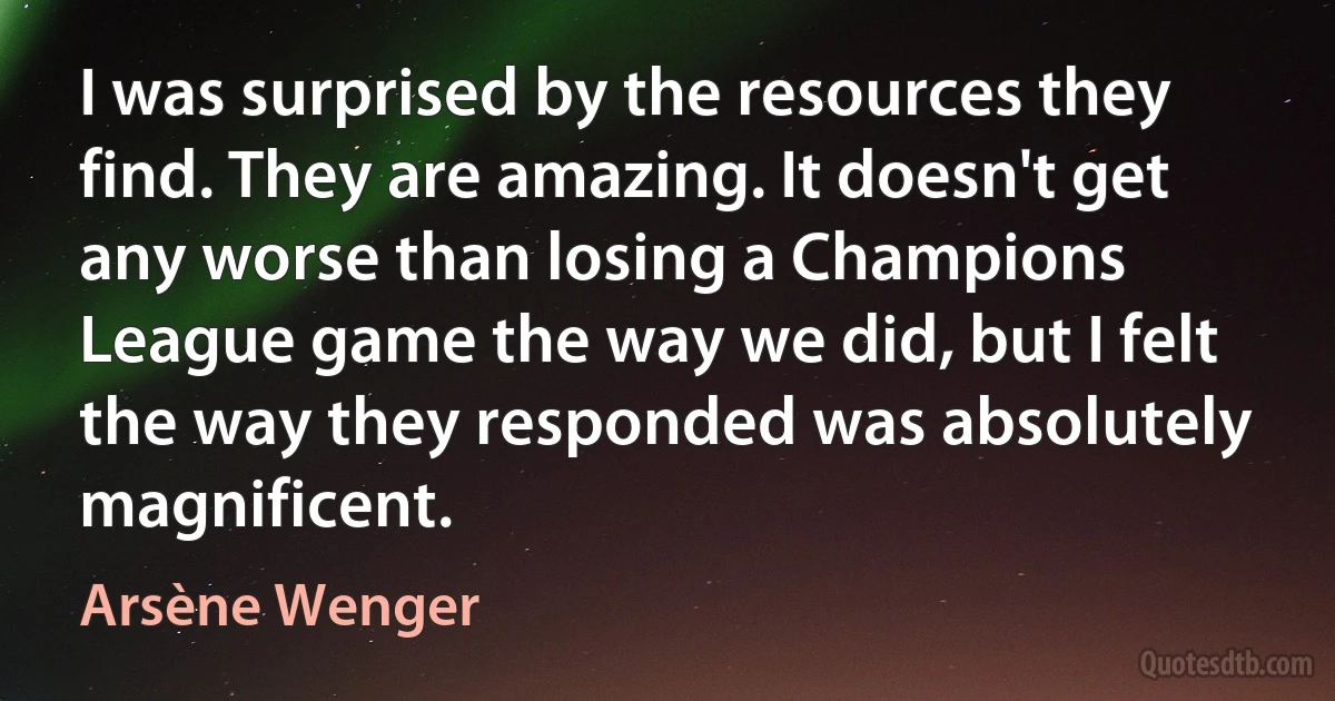 I was surprised by the resources they find. They are amazing. It doesn't get any worse than losing a Champions League game the way we did, but I felt the way they responded was absolutely magnificent. (Arsène Wenger)