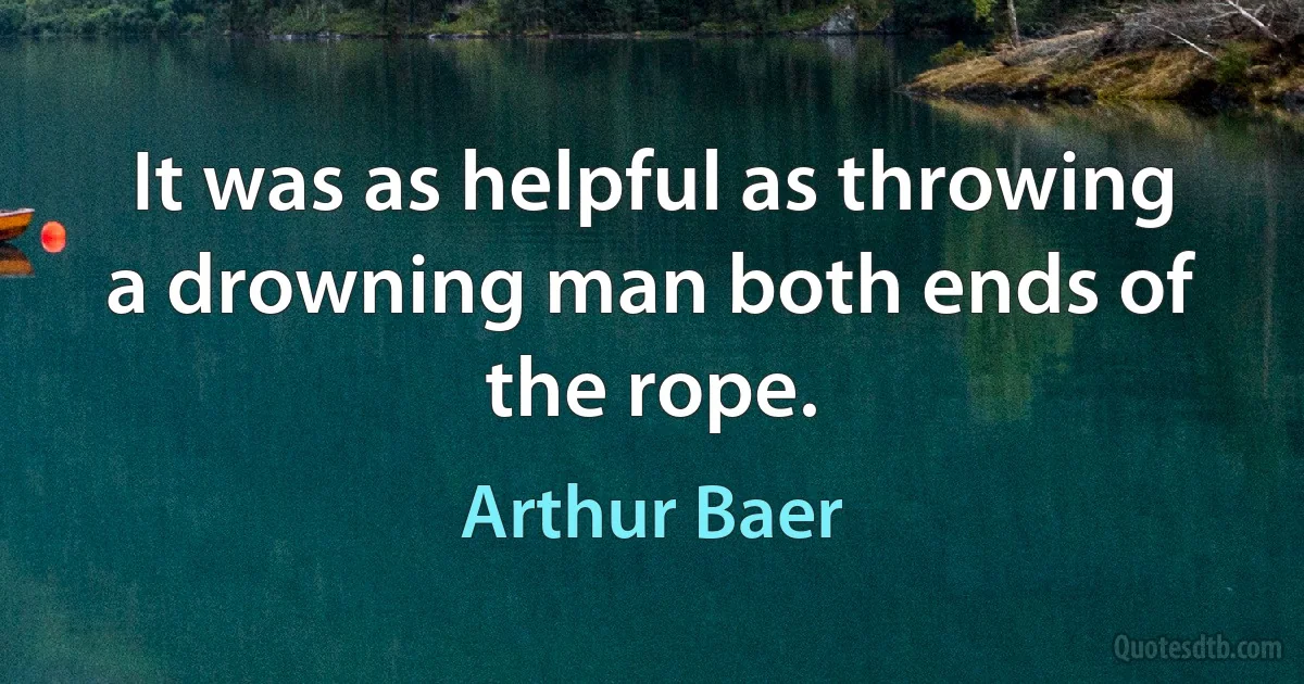 It was as helpful as throwing a drowning man both ends of the rope. (Arthur Baer)