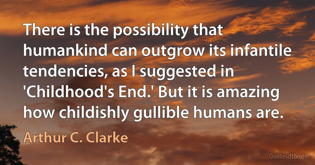 There is the possibility that humankind can outgrow its infantile tendencies, as I suggested in 'Childhood's End.' But it is amazing how childishly gullible humans are. (Arthur C. Clarke)