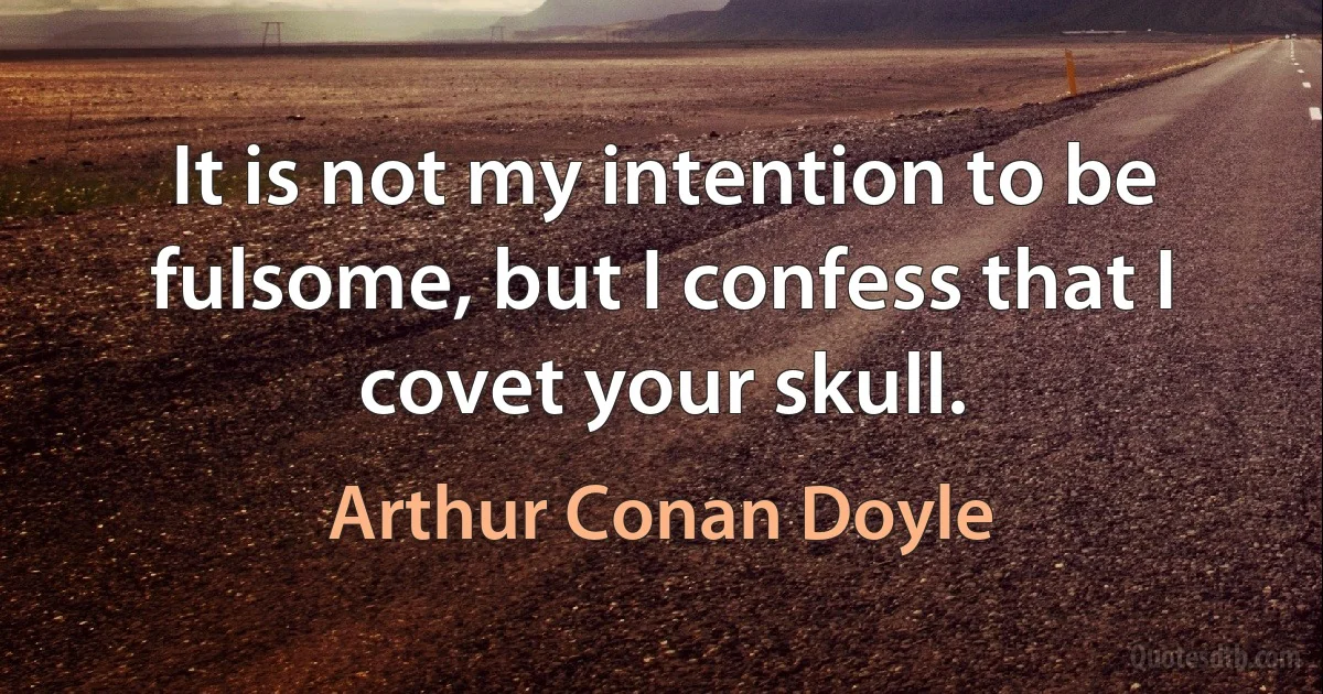 It is not my intention to be fulsome, but I confess that I covet your skull. (Arthur Conan Doyle)