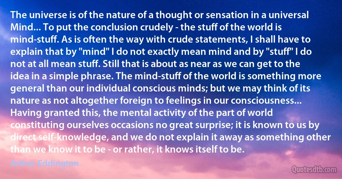 The universe is of the nature of a thought or sensation in a universal Mind... To put the conclusion crudely - the stuff of the world is mind-stuff. As is often the way with crude statements, I shall have to explain that by "mind" I do not exactly mean mind and by "stuff" I do not at all mean stuff. Still that is about as near as we can get to the idea in a simple phrase. The mind-stuff of the world is something more general than our individual conscious minds; but we may think of its nature as not altogether foreign to feelings in our consciousness... Having granted this, the mental activity of the part of world constituting ourselves occasions no great surprise; it is known to us by direct self-knowledge, and we do not explain it away as something other than we know it to be - or rather, it knows itself to be. (Arthur Eddington)