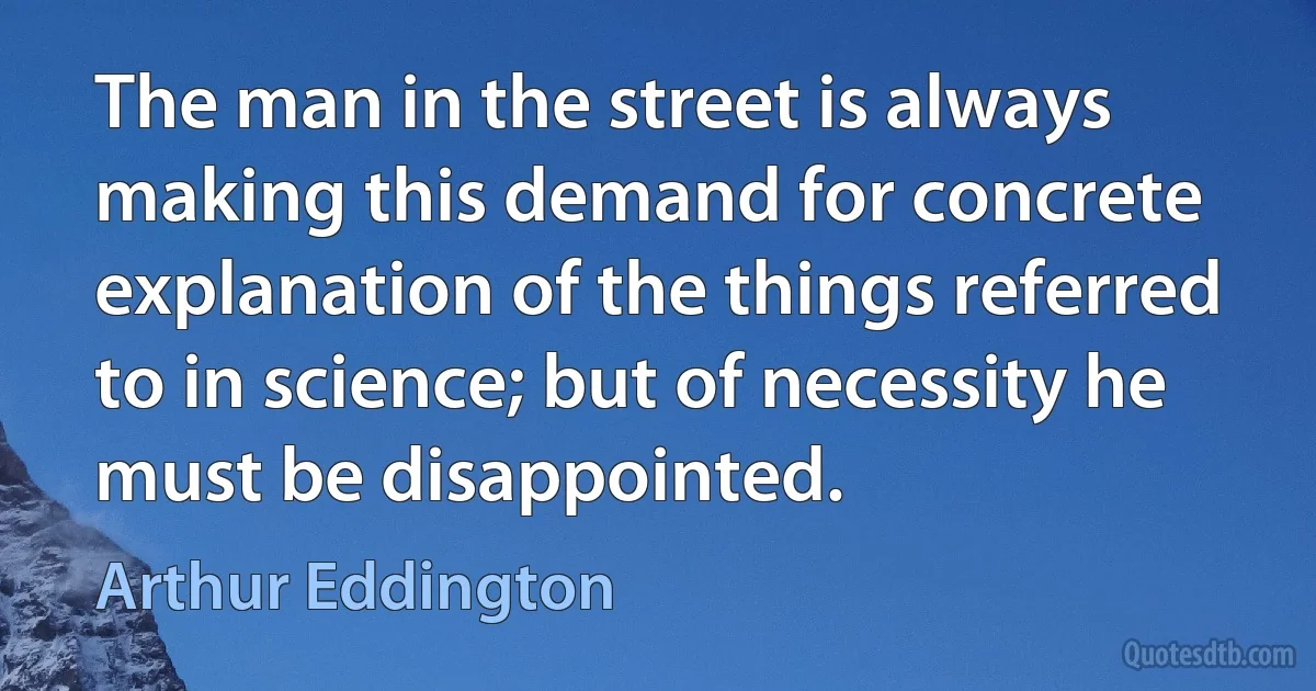 The man in the street is always making this demand for concrete explanation of the things referred to in science; but of necessity he must be disappointed. (Arthur Eddington)