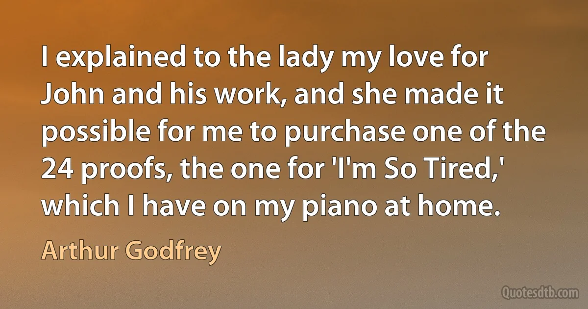 I explained to the lady my love for John and his work, and she made it possible for me to purchase one of the 24 proofs, the one for 'I'm So Tired,' which I have on my piano at home. (Arthur Godfrey)