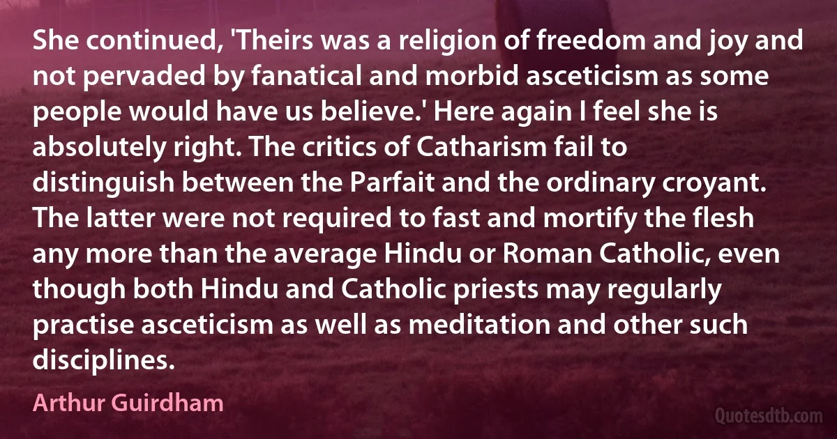 She continued, 'Theirs was a religion of freedom and joy and not pervaded by fanatical and morbid asceticism as some people would have us believe.' Here again I feel she is absolutely right. The critics of Catharism fail to distinguish between the Parfait and the ordinary croyant. The latter were not required to fast and mortify the flesh any more than the average Hindu or Roman Catholic, even though both Hindu and Catholic priests may regularly practise asceticism as well as meditation and other such disciplines. (Arthur Guirdham)