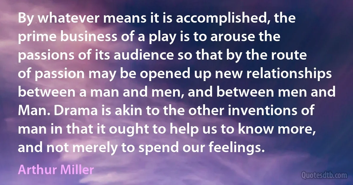 By whatever means it is accomplished, the prime business of a play is to arouse the passions of its audience so that by the route of passion may be opened up new relationships between a man and men, and between men and Man. Drama is akin to the other inventions of man in that it ought to help us to know more, and not merely to spend our feelings. (Arthur Miller)