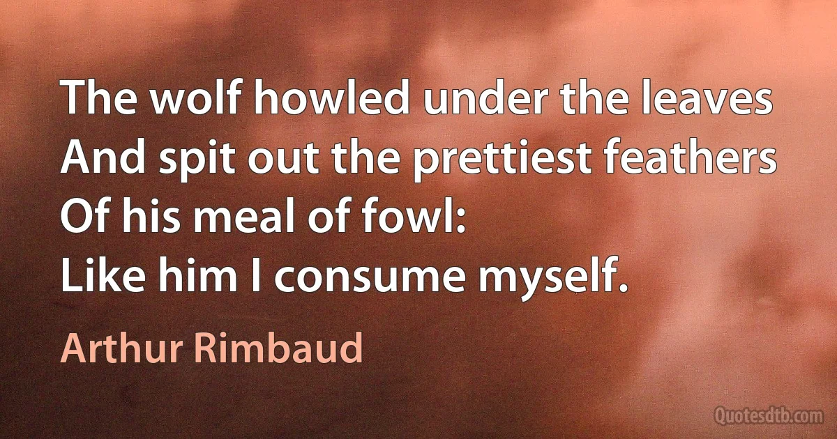 The wolf howled under the leaves
And spit out the prettiest feathers
Of his meal of fowl:
Like him I consume myself. (Arthur Rimbaud)