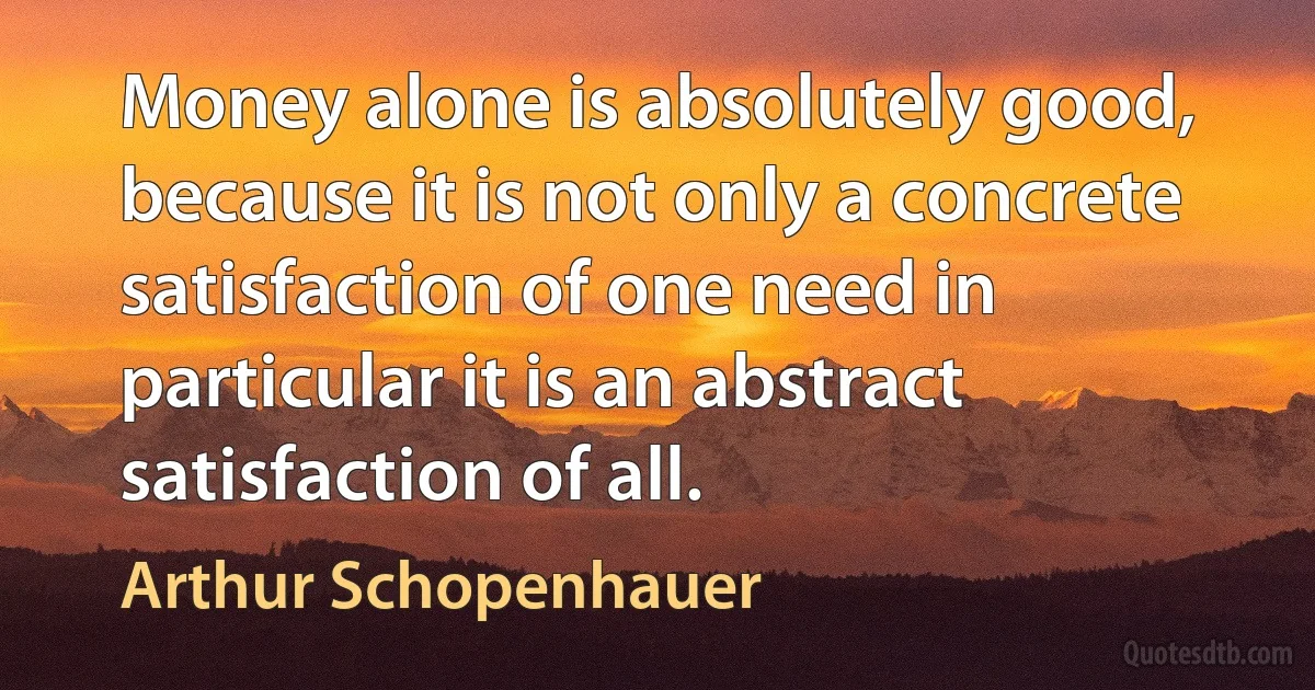 Money alone is absolutely good, because it is not only a concrete satisfaction of one need in particular it is an abstract satisfaction of all. (Arthur Schopenhauer)