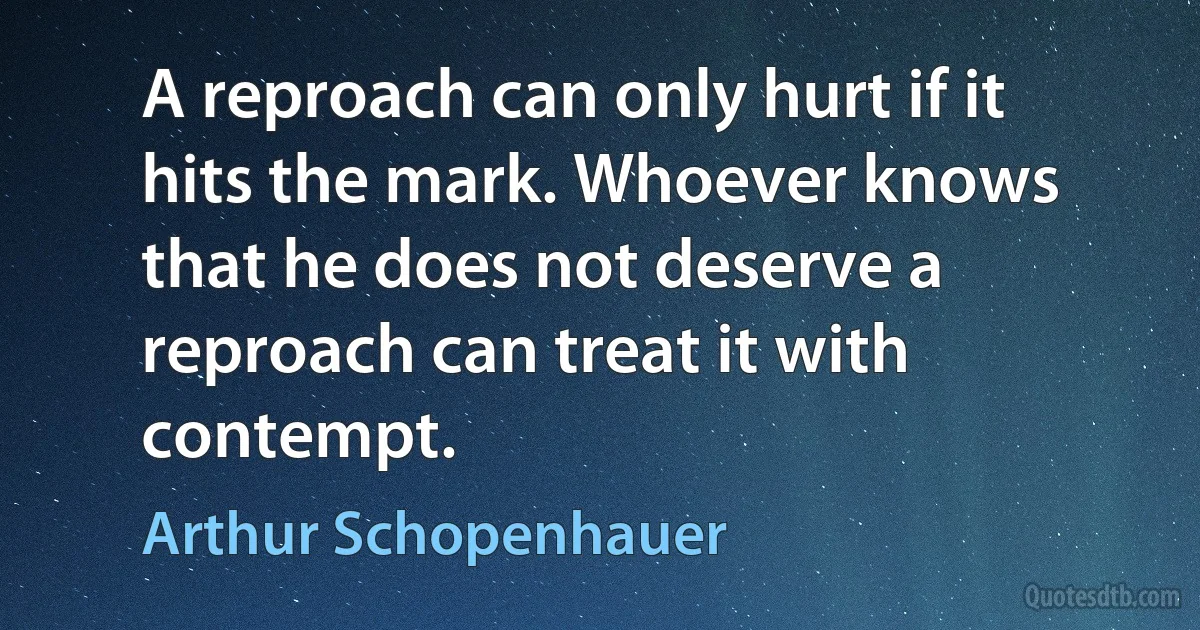 A reproach can only hurt if it hits the mark. Whoever knows that he does not deserve a reproach can treat it with contempt. (Arthur Schopenhauer)