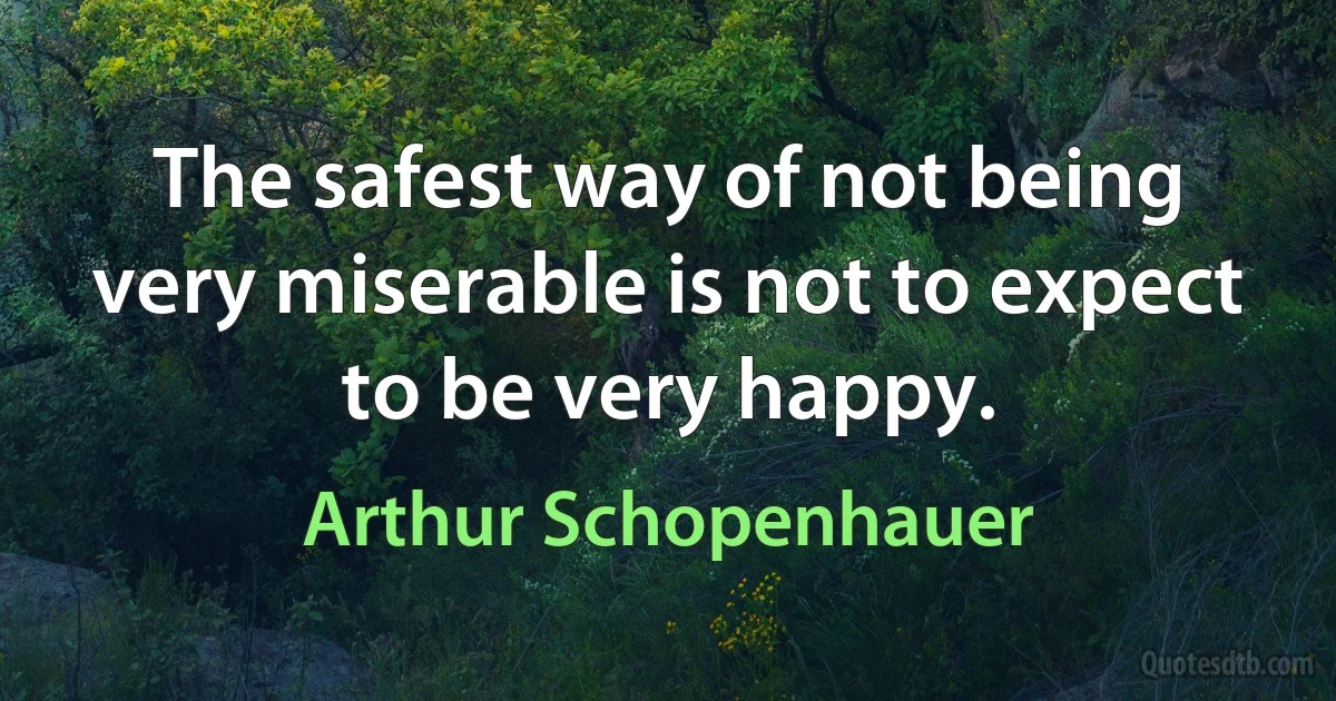 The safest way of not being very miserable is not to expect to be very happy. (Arthur Schopenhauer)