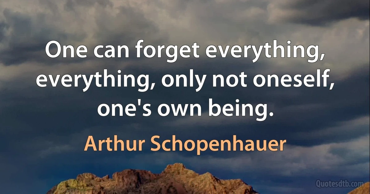 One can forget everything, everything, only not oneself, one's own being. (Arthur Schopenhauer)