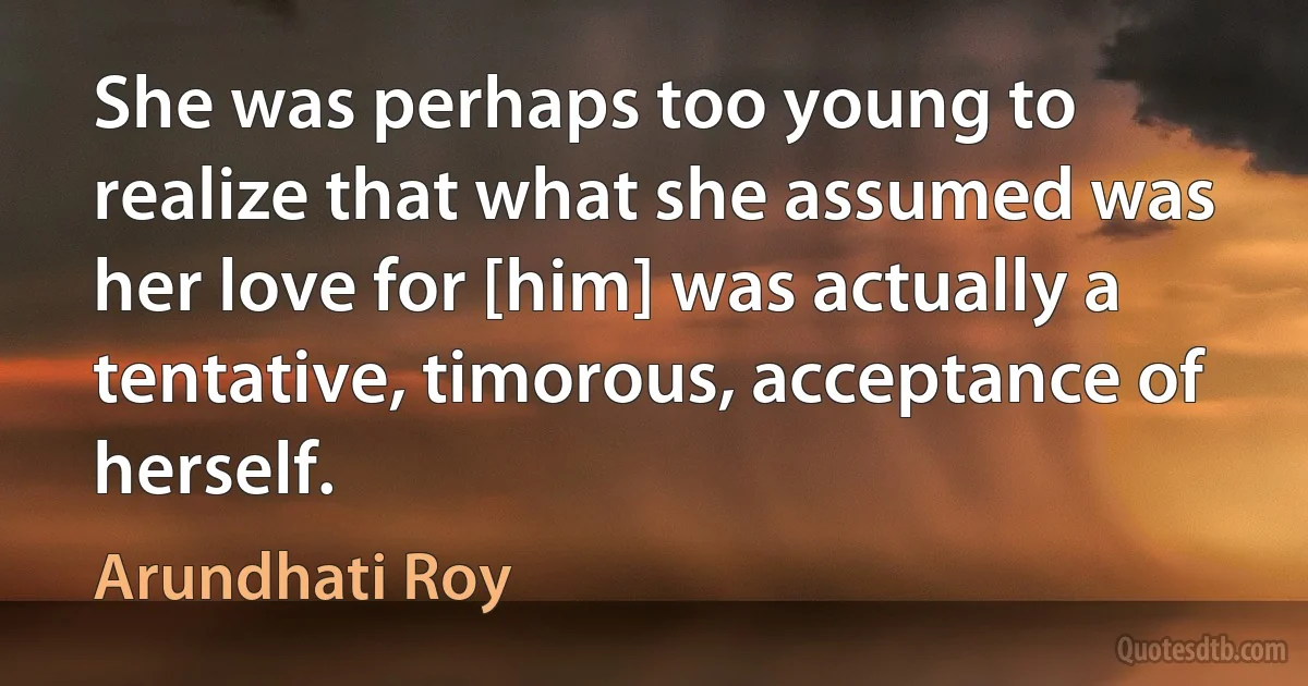 She was perhaps too young to realize that what she assumed was her love for [him] was actually a tentative, timorous, acceptance of herself. (Arundhati Roy)