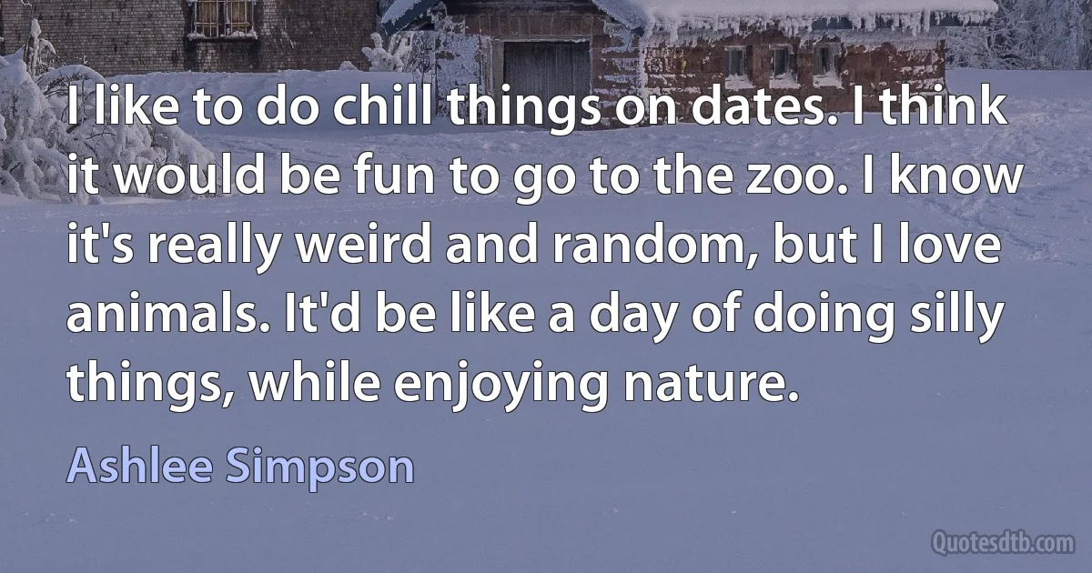 I like to do chill things on dates. I think it would be fun to go to the zoo. I know it's really weird and random, but I love animals. It'd be like a day of doing silly things, while enjoying nature. (Ashlee Simpson)