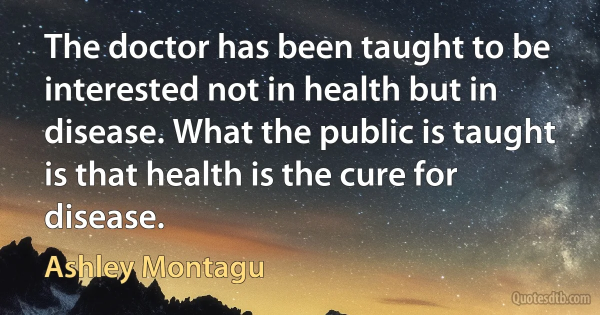 The doctor has been taught to be interested not in health but in disease. What the public is taught is that health is the cure for disease. (Ashley Montagu)