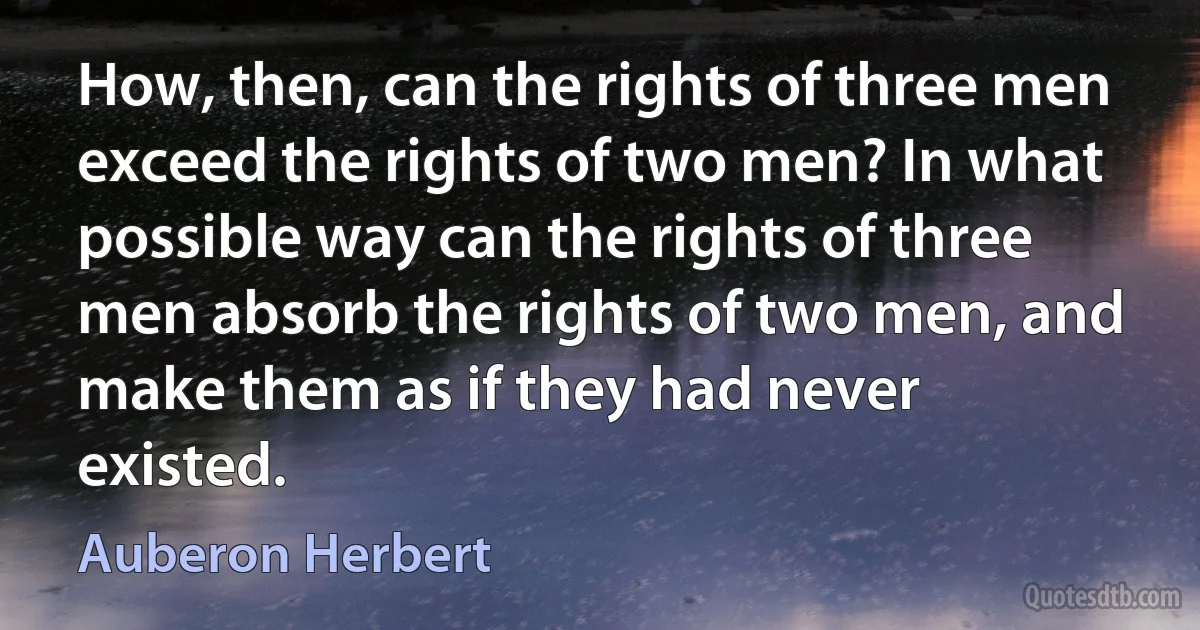 How, then, can the rights of three men exceed the rights of two men? In what possible way can the rights of three men absorb the rights of two men, and make them as if they had never existed. (Auberon Herbert)