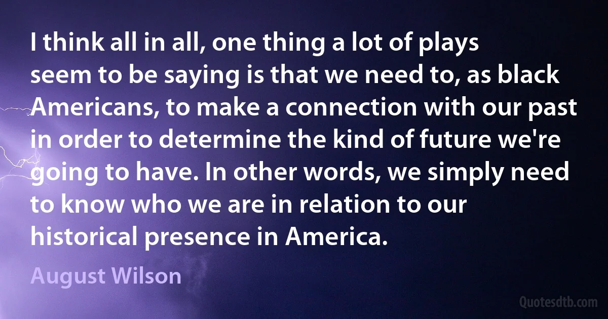 I think all in all, one thing a lot of plays seem to be saying is that we need to, as black Americans, to make a connection with our past in order to determine the kind of future we're going to have. In other words, we simply need to know who we are in relation to our historical presence in America. (August Wilson)