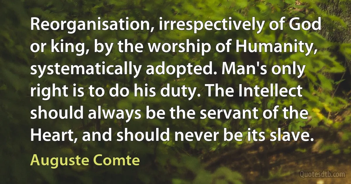 Reorganisation, irrespectively of God or king, by the worship of Humanity, systematically adopted. Man's only right is to do his duty. The Intellect should always be the servant of the Heart, and should never be its slave. (Auguste Comte)