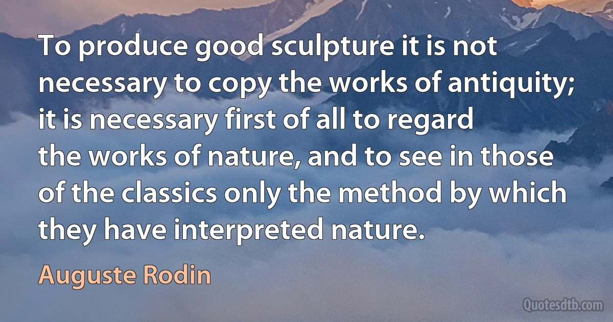 To produce good sculpture it is not necessary to copy the works of antiquity; it is necessary first of all to regard the works of nature, and to see in those of the classics only the method by which they have interpreted nature. (Auguste Rodin)