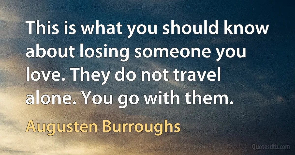 This is what you should know about losing someone you love. They do not travel alone. You go with them. (Augusten Burroughs)