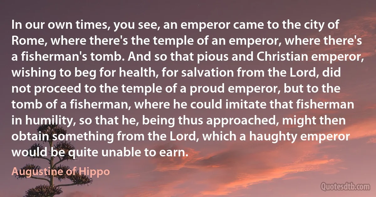 In our own times, you see, an emperor came to the city of Rome, where there's the temple of an emperor, where there's a fisherman's tomb. And so that pious and Christian emperor, wishing to beg for health, for salvation from the Lord, did not proceed to the temple of a proud emperor, but to the tomb of a fisherman, where he could imitate that fisherman in humility, so that he, being thus approached, might then obtain something from the Lord, which a haughty emperor would be quite unable to earn. (Augustine of Hippo)