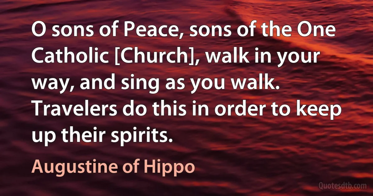 O sons of Peace, sons of the One Catholic [Church], walk in your way, and sing as you walk. Travelers do this in order to keep up their spirits. (Augustine of Hippo)