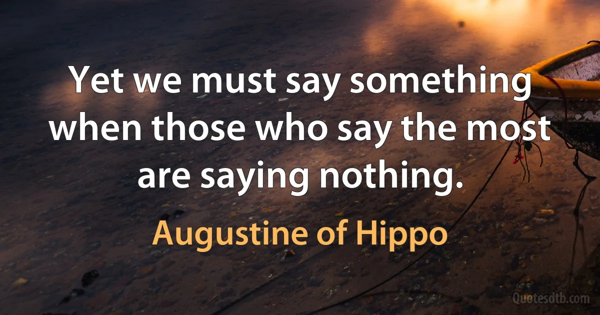 Yet we must say something when those who say the most are saying nothing. (Augustine of Hippo)