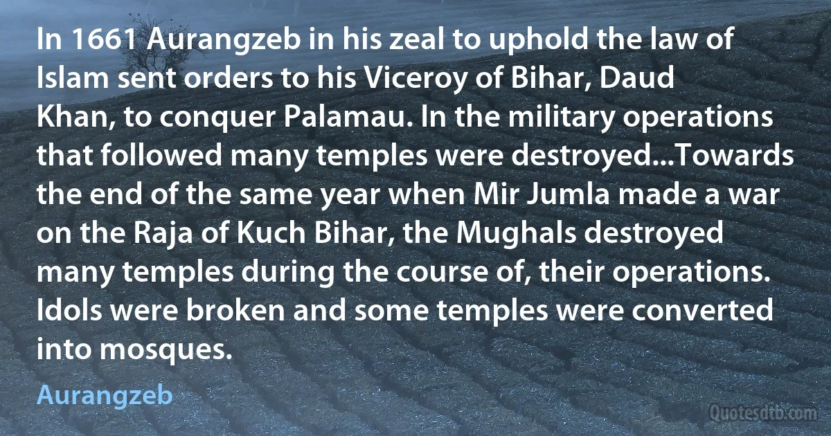 In 1661 Aurangzeb in his zeal to uphold the law of Islam sent orders to his Viceroy of Bihar, Daud Khan, to conquer Palamau. In the military operations that followed many temples were destroyed...Towards the end of the same year when Mir Jumla made a war on the Raja of Kuch Bihar, the Mughals destroyed many temples during the course of, their operations. Idols were broken and some temples were converted into mosques. (Aurangzeb)