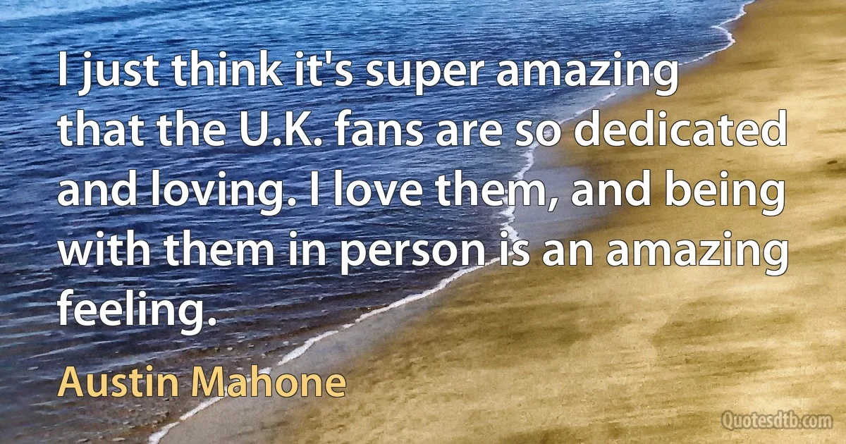 I just think it's super amazing that the U.K. fans are so dedicated and loving. I love them, and being with them in person is an amazing feeling. (Austin Mahone)