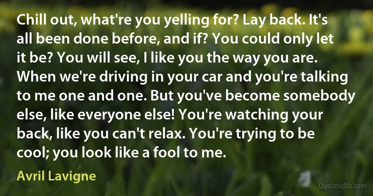 Chill out, what're you yelling for? Lay back. It's all been done before, and if? You could only let it be? You will see, I like you the way you are. When we're driving in your car and you're talking to me one and one. But you've become somebody else, like everyone else! You're watching your back, like you can't relax. You're trying to be cool; you look like a fool to me. (Avril Lavigne)