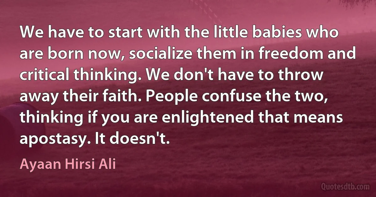 We have to start with the little babies who are born now, socialize them in freedom and critical thinking. We don't have to throw away their faith. People confuse the two, thinking if you are enlightened that means apostasy. It doesn't. (Ayaan Hirsi Ali)