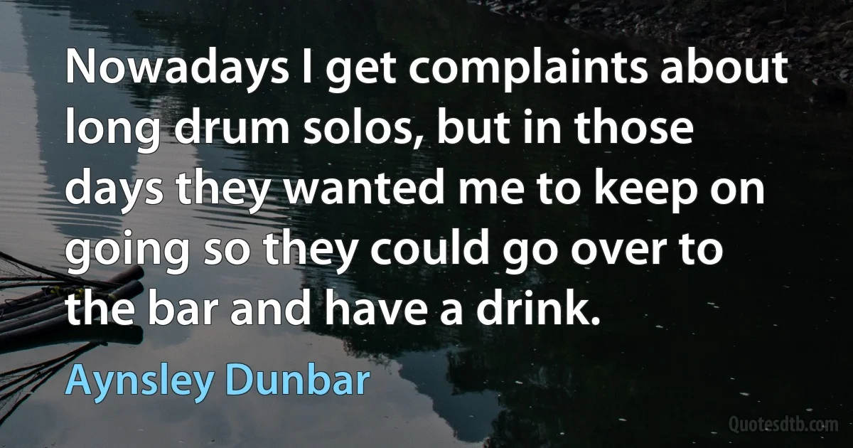 Nowadays I get complaints about long drum solos, but in those days they wanted me to keep on going so they could go over to the bar and have a drink. (Aynsley Dunbar)